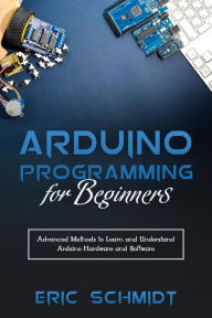 Title: ARDUINO PROGRAMMING FOR BEGINNERS: Advanced Methods to Learn and Understand Arduino Hardware and Software, Author: Eric Schmidt