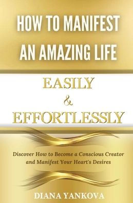 How to Manifest an Amazing Life Easily and Effortlessly: Discover Become a Conscious Creator Your Heart's Desires