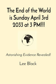 Title: The End of the World is Sunday April 3rd 2033 at 3 PM!!!: Astonishing Evidence Revealed!, Author: Lee Black
