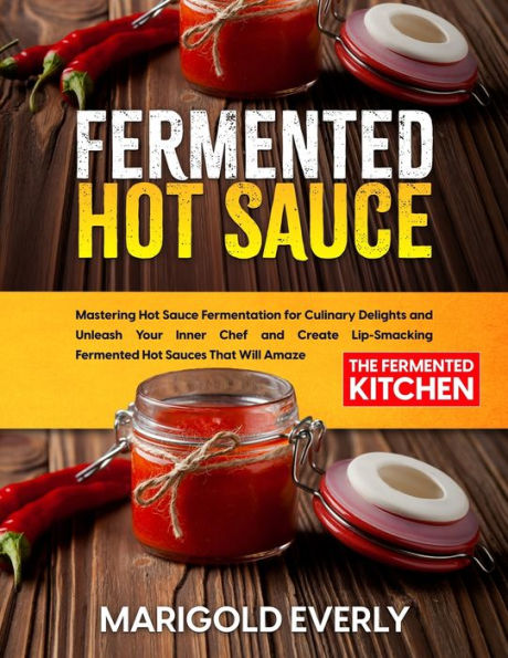 Fermented Hot Sauce: Mastering Sauce Fermentation for Culinary Delights and Unleash Your Inner Chef Create Lip-Smacking Sauces That Will Amaze