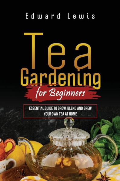 Tea GARDENING FOR BEGINNERS: Essential Guide to Grow, Blend and Brew Your Own at Home
