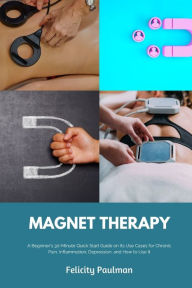 Title: Magnet Therapy: A Beginner's 30-Minute Quick Start Guide on Its Use Cases for Chronic Pain, Inflammation, Depression, and How to Use It, Author: Felicity Paulman