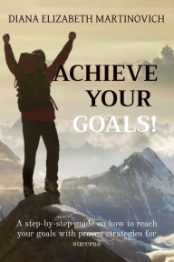 Title: ACHIEVE YOUR GOALS!: A step-by-step guide on how to reach your goals with proven strategies for success, Author: Diana Elizabeth Martinovich