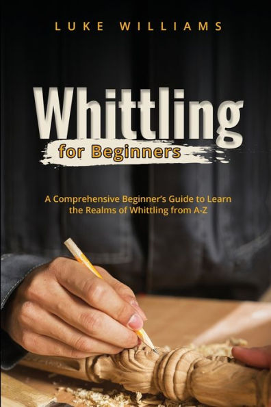 Whittling for Beginners: A Comprehensive Beginner's Guide to Learn the Realms of from A-Z