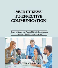 Title: Secret Keys to Effective Communication: Discover Simple and Practical Keys to Communicate Effectively with Family, Friends, Spouse, Neighbors, Strangers, Co-workers and anyone else at anytime, Author: Daniel Francis