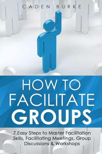How to Facilitate Groups: 7 Easy Steps Master Facilitation Skills, Facilitating Meetings, Group Discussions & Workshops