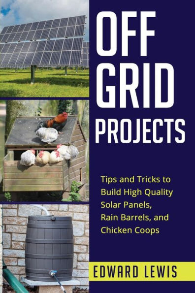 Off-Grid Projects: Tips and Tricks to Build High Quality Solar Panels, Rain Barrels, Chicken Coops