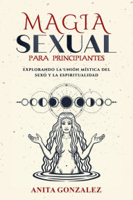 Title: Magia Sexual para Principiantes: EXPLORANDO LA UNIÓN MÍSTICA DEL SEXO Y LA ESPIRITUALIDAD, Author: Anita Gonzalez