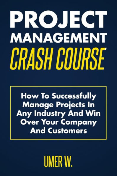 Project Management Crash Course: How To Successfully Manage Projects In Any Industry And Win Over Your Company And Customers