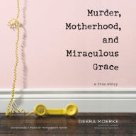 Title: Murder, Motherhood, and Miraculous Grace: A True Story, Author: Debra Moerke