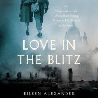 Title: Love in the Blitz: The Long-Lost Letters of a Brilliant Young Woman to Her Beloved on the Front, Author: Eileen Alexander