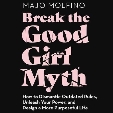 Break the Good Girl Myth: How to Dismantle Outdated Rules, Unleash Your Power, and Design a More Purposeful Life