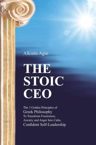 The Stoic C.E.O.: The 3 Golden Principles of Greek Philosophy To Transform Frustration, Anxiety and Anger Into Calm, Confident Self-Leadership