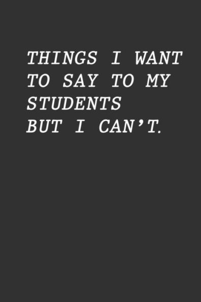Things I Want To Say To My Students But I Can't: Funny Teacher Gift