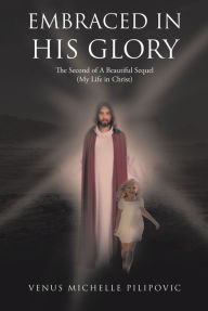 Title: Embraced in His Glory: The Second of A Beautiful Sequel (My Life in Christ), Author: Venus Michelle Pilipovic