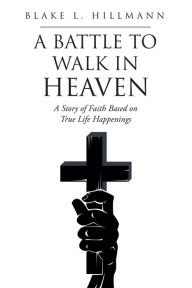 Title: A Battle to Walk in Heaven: A Story of Faith Based on True Life Happenings, Author: Blake L. Hillmann