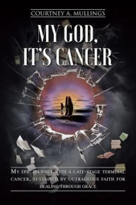 Title: My God, It's Cancer: My epic journey with a late-stage terminal cancer, sustained by outrageous faith for healing through grace, Author: Courtney A Mullings