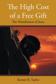 Title: The High Cost of a Free Gift: The Humiliation of Jesus, Author: Kermit R. Taylor