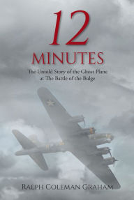 Title: 12 Minutes: The Untold Story of the Ghost Plane at The Battle of the Bulge, Author: Ralph Coleman Graham