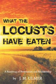 Title: What the Locusts Have Eaten: A Roadmap of Restoration and Relationship, Author: J. M. Ulmer