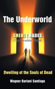 Title: The Underworld: SHEOL- HADES (The Invisible World): Dwelling of the Souls of Dead, Author: Wagner Bariani Satiago