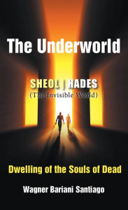 Title: The Underworld: SHEOL- HADES (The Invisible World): Dwelling of the Souls of Dead, Author: Wagner Bariani Satiago