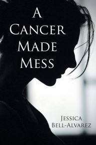 Title: A Cancer Made Mess, Author: Jessica Bell-Alvarez