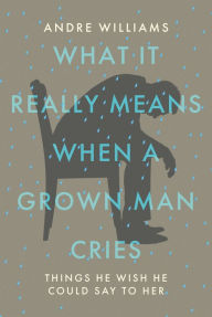 Title: What It Really Means When a Grown Man Cries: Things He Wish He Could Say to Her, Author: Andre Williams