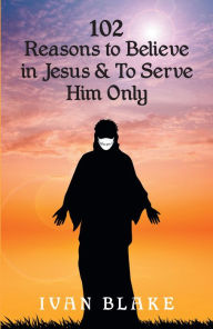 Title: 102 Reasons to Believe in Jesus and To Serve Him Only, Author: Ivan Blake