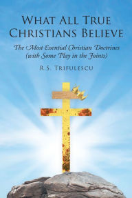Title: What All True Christians Believe: The Most Essential Christian Doctrines (with Some Play in the Joints), Author: R.S. Trifulescu