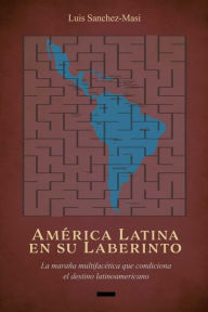 Title: América Latina en su Laberinto: La maraña multifacética que condiciona el destino latinoamericano, Author: Luis Sanchez-Masi