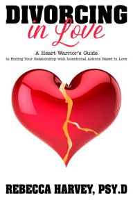 Title: Divorcing in Love: A Heart Warrior's Guide to Ending Your Relationship with Intentional Action, Author: Rebecca Harvey Psy.D.