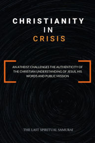 Title: Christianity in Crisis: An Atheist Challenges the Authenticity of the Christian Understanding of ..., Author: The Last Spiritual Samurai