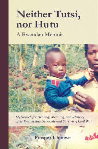 Title: Neither Tutsi, Nor Hutu: A Rwandan Memoir: Search for Healing Meaning & Identity after Witnessing Genocide & Civil War, Author: Prosper Ishimwe