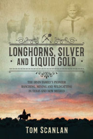 Title: Longhorns, Silver and Liquid Gold: The Irvin Family's Pioneer Ranching, Mining and Wildcatting in Texas and New Mexico, Author: Tom Scanlan