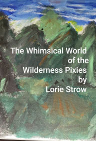 Title: The Whimsical World of the Wilderness Pixies, Author: Lorie Strow