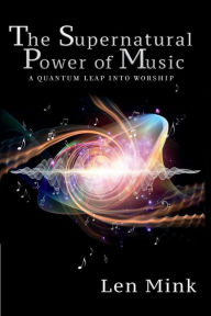 Title: The Supernatural Power of Music: A Quantum Leap Into Worship, Author: Len Mink