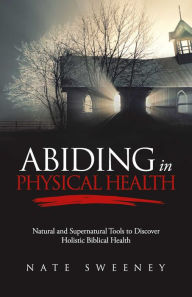 Title: Abiding In Physical Health: Natural and Supernatural Tools to Discover Holistic Biblical Health, Author: Nate Sweeney