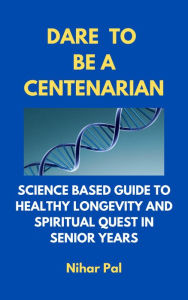 Title: Dare to be a Centenarian: Science Based Guide to Healthy Longevity and Spiritual Quest in Senior Years, Author: Nihar Pal