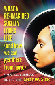 Title: What a Re-imagined Society Looks Like (and how we can get there from here)., Author: Chet W. Sisk