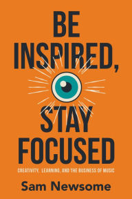 Title: Be Inspired, Stay Focused: Creativity, Learning, and the Business of Music, Author: Sam Newsome