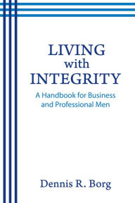 Title: Living with Integrity: A Handbook for Business and Professional Men, Author: Dennis R. Borg