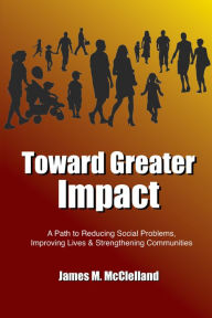 Title: Toward Greater Impact: A Path to Reduce Social Problems, Improve Lives, and Strengthen Communities, Author: James M. McClelland