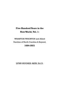 Title: Five Hundred Years in the New World, Vol. 1: WHARTON/WHORTON & Allied Families of North Carolina & Beyond, 1684-2021, Author: Lynn Hughes Akin Ed.D