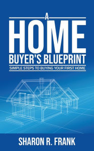 Title: A Homebuyer's Blue Print: Simple Steps To Buying Your First Home, Author: Sharon R. Frank