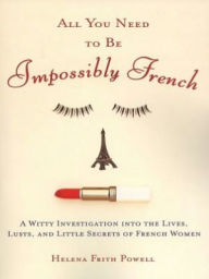 Title: All You Need to Be Impossibly French: A Witty Investigation into the Lives, Lusts, and Little Secrets of French Women, Author: Helena Frith Powell