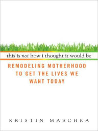 Title: This Is Not How I Thought It Would Be: Remodeling Motherhood to Get the Lives We Want Today, Author: Kristin Maschka