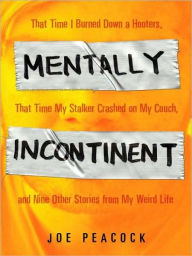 Title: Mentally Incontinent: That Time I Burned Down a Hooters, That Time My Stalker Crashed on My Couch, and Nine Other Stories from My Weird Life, Author: Joe Peacock
