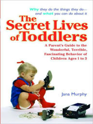 Title: The Secret Lives of Toddlers: A Parent's Guide to the Wonderful, Terrible, Fascinating Behavior of Children Ages 1 to 3, Author: Jana Murphy