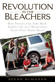 Title: Revolution in the Bleachers: How Parents Can Take Back Family Life in a World Gone CrazyOver Youth Sports, Author: Regan McMahon